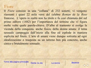 Fiore
Il Fiore consiste in una “collana” di 232 sonetti; vi vengono
riassunti i quasi 22 mila versi del celebre Roman de la Rose
francese. L’opera in realtà non ha titolo e fu così chiamata dal sul
primo editore (1882) per l’importanza del termine che vi figura
molte volte quale parola-chiave. D’alba al tramonto si svolge la
vicenda della conquista, anche fisica, della donna amata: il tema
sessuale campeggia dall’inizio alla fine ed esplode in maniera
esplicita nel finale. L’arte di amare viene dunque sottratta ad ogni
idealizzazione e trasposta su un terreno ben più concreto, anche
cinico e brutalmente sensuale.
La donna BeatriceDante: la vita
Torna alla pagina principale
 