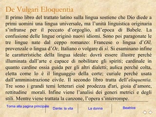 De Vulgari Eloquentia
Il primo libro del trattato latino sulla lingua sostiene che Dio diede a
primi uomini una lingua universale, ma l’unità linguistica originaria
s’infranse per il peccato d’orgoglio, all’epoca di Babele. La
confusione delle lingue originò nuovi idiomi. Sono poi paragonate le
tre lingue nate dal ceppo romanzo: Francese o lingua d’Oïl,
provenzale o lingua d’Oc, Italiano o volgare di sì. Si esaminano infine
le caratteristiche della lingua ideale: dovrà essere illustre perché
illuminata dall’arte e capace di nobilitare gli spiriti; cardinale in
quanto cardine ossia guida per gli altri dialetti; aulica perché colta,
eletta come lo è il linguaggio della corte; curiale perché usata
dall’amministrazione civile. Il secondo libro tratta dell’eloquentia.
Tre sono i grandi temi letterari cioè prodezza d'ari, gioia d’amore,
rettitudine morali. Infine viene l’analisi dei generi metrici e degli
stili. Mentre viene trattata la canzone, l’opera s’interrompe.
La donna BeatriceDante: la vita
Torna alla pagina principale
 