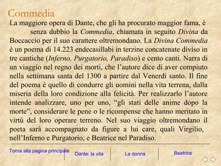 Commedia
La maggiore opera di Dante, che gli ha procurato maggior fama, è
senza dubbio la Commedia, chiamata in seguito Divina da
Boccaccio per il suo carattere oltremondano. La Divina Commedia
è un poema di 14.223 endecasillabi in terzine concatenate diviso in
tre cantiche (Inferno, Purgatorio, Paradiso) e cento canti. Narra di
un viaggio nel regno dei morti, che l’autore dice di aver compiuto
nella settimana santa del 1300 a partire dal Venerdì santo. Il fine
del poema è quello di condurre gli uomini nella vita terrena, dalla
miseria della loro condizione alla felicità. Per realizzarlo l’autore
intende analizzare, uno per uno, “gli stati delle anime dopo la
morte”, considerare le pene o le ricompense che hanno meritato in
virtù del loro operare terreno. Nel suo viaggio oltremondano il
poeta sarà accompagnato da figure a lui care, quali Virgilio,
nell’Inferno e Purgatorio, e Beatrice nel Paradiso.
La donna BeatriceDante: la vita
Torna alla pagina principale
 
