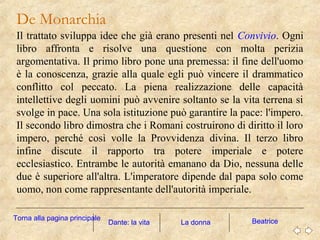 De Monarchia
Il trattato sviluppa idee che già erano presenti nel Convivio. Ogni
libro affronta e risolve una questione con molta perizia
argomentativa. Il primo libro pone una premessa: il fine dell'uomo
è la conoscenza, grazie alla quale egli può vincere il drammatico
conflitto col peccato. La piena realizzazione delle capacità
intellettive degli uomini può avvenire soltanto se la vita terrena si
svolge in pace. Una sola istituzione può garantire la pace: l'impero.
Il secondo libro dimostra che i Romani costruirono di diritto il loro
impero, perché così volle la Provvidenza divina. Il terzo libro
infine discute il rapporto tra potere imperiale e potere
ecclesiastico. Entrambe le autorità emanano da Dio, nessuna delle
due è superiore all'altra. L'imperatore dipende dal papa solo come
uomo, non come rappresentante dell'autorità imperiale.
La donna BeatriceDante: la vita
Torna alla pagina principale
 