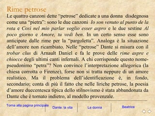 Rime petrose
Le quattro canzoni dette “petrose” dedicate a una donna disdegnosa
come una “pietra”: sono le due canzoni Io son venuto al punto de la
rota e Così nel mio parlar voglio esser aspro e le due sestine Al
poco giorno e Amore, tu vedi ben. In un certo senso esse sono
anticipate dalle rime per la “pargoletta”. Analoga è la situazione
dell’amore non ricambiato. Nelle “petrose” Dante si misura con il
trobar clus di Arnault Daniel e fa le prove delle rime aspre e
chiocce degli ultimi canti infernali. A chi corrisponde questo nome-
pseudonimo “petra”? Non convince l’interpretazione allegorica (la
chiesa corrotta o Firenze), forse non si tratta neppure di un amore
realistico. Ma il problema dell’identificazione è, in fondo,
secondario; conta di più il fatto che nelle liriche petrose, la poesia
d’amore duecentesca tipica dello stilnovismo è stata abbandonata da
Dante che è tornato indietro, al modello provenzale.
La donna BeatriceDante: la vita
Torna alla pagina principale
 