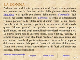 Parliamo anche dell’altro grande amore di Dante, che è piuttosto
una parentesi tra la Beatrice mistica della giovane visione della
Vita Nova e di quella più aitante della matura Commedia. Egli
stesso, nel quarto trattato del Convivio, afferma di abbandonare
"l’usato parlare" delle "dolci rime d’amor" verso la sua donna.
Dopo la morte di Beatrice, il poeta si troverà sempre più attratto da
questa "donna gentile"; in qualche maniera vuole superare
quell’amore, ma avrà degli scrupoli nel concedersi totalmente a lei.
La nuova figura non ha un corpo fisico. Essa è nobile, "gentile," e
sembra essere più vicino alla donna "cortese," cioè idealizzata, che
con amore consola il poeta rattristato a causa della scomparsa
dell’amica comune. Ma poiché l’amore è più forte della morte,
Dante non troverà alcuna consolazione al di fuori dell’amore per
Beatrice, espresso nella lode.
Le opere Beatrice
LA DONNA
Dante: la vita
Torna alla pagina principale
 