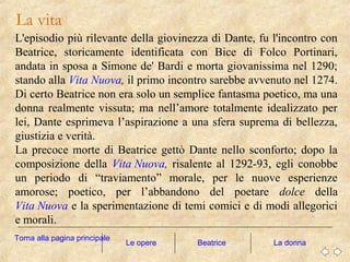 L'episodio più rilevante della giovinezza di Dante, fu l'incontro con
Beatrice, storicamente identificata con Bice di Folco Portinari,
andata in sposa a Simone de' Bardi e morta giovanissima nel 1290;
stando alla Vita Nuova, il primo incontro sarebbe avvenuto nel 1274.
Di certo Beatrice non era solo un semplice fantasma poetico, ma una
donna realmente vissuta; ma nell’amore totalmente idealizzato per
lei, Dante esprimeva l’aspirazione a una sfera suprema di bellezza,
giustizia e verità.
La precoce morte di Beatrice gettò Dante nello sconforto; dopo la
composizione della Vita Nuova, risalente al 1292-93, egli conobbe
un periodo di “traviamento” morale, per le nuove esperienze
amorose; poetico, per l’abbandono del poetare dolce della
Vita Nuova e la sperimentazione di temi comici e di modi allegorici
e morali.
La vita
Le opere La donna
Torna alla pagina principale
Beatrice
 