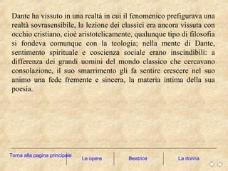 Dante ha vissuto in una realtà in cui il fenomenico prefigurava una
realtà sovrasensibile, la lezione dei classici era ancora vissuta con
occhio cristiano, cioè aristotelicamente, qualunque tipo di filosofia
si fondeva comunque con la teologia; nella mente di Dante,
sentimento spirituale e coscienza sociale erano inscindibili: a
differenza dei grandi uomini del mondo classico che cercavano
consolazione, il suo smarrimento gli fa sentire crescere nel suo
animo una fede fremente e sincera, la materia intima della sua
poesia.
Le opere La donna
Torna alla pagina principale
Beatrice
 