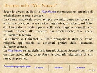 Beatrice nella “Vita Nuova”
Le opere La donna
Secondo diversi studiosi, la Vita Nuova rappresenta un tentativo di
cristianizzare la poesia cortese.
La cultura medievale aveva sempre avvertito come pericolosa la
tematica erotica, con la sua carica trasgressiva; ma adesso, sul finire
del Duecento, la forte ripresa della vita religiosa permette una
risposta efficace alle tendenze più secolaristiche, vive anche
nell’ambito letterario.
Lo Stilnovo di Guinizzelli e Dante ripropone la sfera dei valori
religiosi, applicandola ai contenuti profani della letteratura
dell’amor cortese.
La Vita Nuova è stata definita la legenda Sanctae Beatricis per il suo
carattere agiografico, come fosse la biografia idealizzata di una
santa, sia pure laica.
Torna alla pagina principale
Beatrice
 