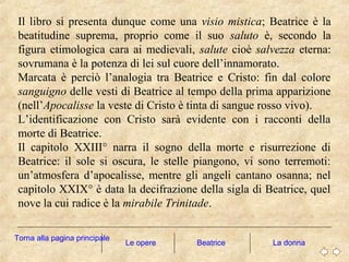 Le opere La donna
Il libro si presenta dunque come una visio mistica; Beatrice è la
beatitudine suprema, proprio come il suo saluto è, secondo la
figura etimologica cara ai medievali, salute cioè salvezza eterna:
sovrumana è la potenza di lei sul cuore dell’innamorato.
Marcata è perciò l’analogia tra Beatrice e Cristo: fin dal colore
sanguigno delle vesti di Beatrice al tempo della prima apparizione
(nell’Apocalisse la veste di Cristo è tinta di sangue rosso vivo).
L’identificazione con Cristo sarà evidente con i racconti della
morte di Beatrice.
Il capitolo XXIII° narra il sogno della morte e risurrezione di
Beatrice: il sole si oscura, le stelle piangono, vi sono terremoti:
un’atmosfera d’apocalisse, mentre gli angeli cantano osanna; nel
capitolo XXIX° è data la decifrazione della sigla di Beatrice, quel
nove la cui radice è la mirabile Trinitade.
Torna alla pagina principale
Beatrice
 