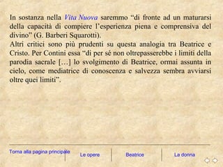 In sostanza nella Vita Nuova saremmo “di fronte ad un maturarsi
della capacità di compiere l’esperienza piena e comprensiva del
divino” (G. Barberi Squarotti).
Altri critici sono più prudenti su questa analogia tra Beatrice e
Cristo. Per Contini essa “di per sé non oltrepasserebbe i limiti della
parodia sacrale […] lo svolgimento di Beatrice, ormai assunta in
cielo, come mediatrice di conoscenza e salvezza sembra avviarsi
oltre quei limiti”.
Le opere La donna
Torna alla pagina principale
Beatrice
 