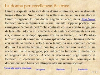 Dante riacquista la fisicità della donna stilnovista, ormai divenuta
forma effimera. Non è descritta nella maniera in cui i mentori di
Dante ritraggono le loro donne angeliche: ecco, nella Vita Nova,
Beatrice viene raffigurata nella sua umanità, seppure poetica, con
carnagione "color di perle" che contrasta col suo vestito sanguigno
di fanciulla, adorna di ornamenti e di cintura convenienti alla sua
età, e nove anni dopo apparirà vestita in bianco, e nel Paradiso
terrestre sarà di nuovo in un rosso splendido come fiamma ardente,
con mantello verde e velo bianco tenuto da una semplice corona
d’ulivo. La realtà letterale non toglie che nel suo vestire ci sia
anche un livello anagogico, per indicare la funzione di mediatrice
ed angelica di Beatrice. Anche la descrizione degli sguardi di
Beatrice le conferiranno un aspetto più reale; comunque la
descrizione non basta per attingere alla sua natura speciale.
La donna per eccellenza: Beatrice
Le opere La donna
Torna alla pagina principale
Beatrice
 