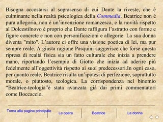 Bisogna accostarsi al soprasenso di cui Dante la riveste, che è
culminante nella realtà psicologica della Commedia. Beatrice non è
pura allegoria, non è un’invenzione romanzesca, e la novità rispetto
al Dolcestilnovo è proprio che Dante raffigura l’astratto con forme e
figure concrete e non con personificazioni e allegorie. La sua donna
diventa "mito". L’autore ci offre una visione poetica di lei, ma pur
sempre reale. A giusta ragione Pasquini suggerisce che forse questa
ripresa di realtà fisica sia un fatto culturale che inizia a prendere
mano, riportando l’esempio di Giotto che inizia ad aderire più
fedelmente all’oggettività rispetto ai suoi predecessori.In ogni caso,
per quanto reale, Beatrice risulta un’ipotesi di perfezione, soprattutto
morale, o piuttosto, teologica. La corrispondenza nel binomio
“Beatrice-teologia”è stata avanzata già dai primi commentatori
come Boccaccio.
Le opere La donna
Torna alla pagina principale
Beatrice
 