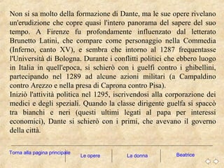 Non si sa molto della formazione di Dante, ma le sue opere rivelano
un'erudizione che copre quasi l'intero panorama del sapere del suo
tempo. A Firenze fu profondamente influenzato dal letterato
Brunetto Latini, che compare come personaggio nella Commedia
(Inferno, canto XV), e sembra che intorno al 1287 frequentasse
l'Università di Bologna. Durante i conflitti politici che ebbero luogo
in Italia in quell'epoca, si schierò con i guelfi contro i ghibellini,
partecipando nel 1289 ad alcune azioni militari (a Campaldino
contro Arezzo e nella presa di Caprona contro Pisa).
Iniziò l'attività politica nel 1295, iscrivendosi alla corporazione dei
medici e degli speziali. Quando la classe dirigente guelfa si spaccò
tra bianchi e neri (questi ultimi legati al papa per interessi
economici), Dante si schierò con i primi, che avevano il governo
della città.
La donna BeatriceTorna alla pagina principale
Le opere
 