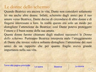 Le donne dello schermo
Le opere La donna
Quando Beatrice era ancora in vita, Dante non considerò solamente
lei ma anche altre donne. Infatti, schernito dagli amici per il suo
amore verso Beatrice, Dante decise di circondarsi di altre donne e di
fingersi interessato a loro. In realtà questo era solo un modo per
distogliere l’attenzione da Beatrice; così Dante poteva proteggere
l’onore e il buon nome della sua amata.
Queste donne furono chiamate dagli studiosi successivi le Donne
dello schermo. Purtroppo Beatrice interpreta male l’atteggiamento
di Dante che invece voleva soltanto distogliere l’attenzione dei suoi
amici da un rapporto che per quanto fragile aveva grande
importanza nella sua vita.
Torna alla pagina principale
Beatrice
 