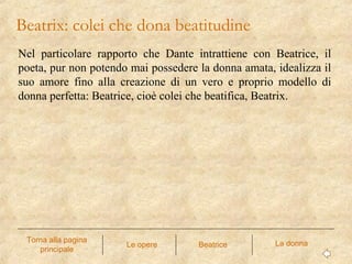 Nel particolare rapporto che Dante intrattiene con Beatrice, il
poeta, pur non potendo mai possedere la donna amata, idealizza il
suo amore fino alla creazione di un vero e proprio modello di
donna perfetta: Beatrice, cioè colei che beatifica, Beatrix.
Beatrix: colei che dona beatitudine
Le opere La donnaTorna alla pagina
principale
Beatrice
 