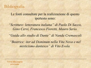 Bibliografia
Torna alla pagina
principale
Le fonti consultate per la realizzazione di questo
ipertesto sono:
“Scritture: letteratura italiana” di Paolo Di Sacco,
Gino Cervi, Francesco Fioretti, Mauro Serìo.
“Guida allo studio di Dante” di Nanda Cremascoli
“Beatrice: iter ad Dominum nella Vita Nova e nel
misticismo dantesco” di Vito Evola.
 