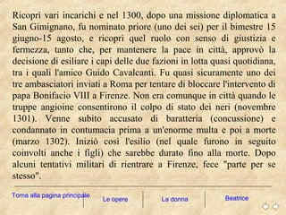 Ricoprì vari incarichi e nel 1300, dopo una missione diplomatica a
San Gimignano, fu nominato priore (uno dei sei) per il bimestre 15
giugno-15 agosto, e ricoprì quel ruolo con senso di giustizia e
fermezza, tanto che, per mantenere la pace in città, approvò la
decisione di esiliare i capi delle due fazioni in lotta quasi quotidiana,
tra i quali l'amico Guido Cavalcanti. Fu quasi sicuramente uno dei
tre ambasciatori inviati a Roma per tentare di bloccare l'intervento di
papa Bonifacio VIII a Firenze. Non era comunque in città quando le
truppe angioine consentirono il colpo di stato dei neri (novembre
1301). Venne subito accusato di baratteria (concussione) e
condannato in contumacia prima a un'enorme multa e poi a morte
(marzo 1302). Iniziò così l'esilio (nel quale furono in seguito
coinvolti anche i figli) che sarebbe durato fino alla morte. Dopo
alcuni tentativi militari di rientrare a Firenze, fece "parte per se
stesso".
La donna BeatriceTorna alla pagina principale
Le opere
 