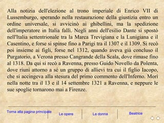 Alla notizia dell'elezione al trono imperiale di Enrico VII di
Lussemburgo, sperando nella restaurazione della giustizia entro un
ordine universale, si avvicinò ai ghibellini, ma la spedizione
dell'imperatore in Italia fallì. Negli anni dell'esilio Dante si spostò
nell'Italia settentrionale tra la Marca Trevigiana e la Lunigiana e il
Casentino, e forse si spinse fino a Parigi tra il 1307 e il 1309. Si recò
poi insieme ai figli, forse nel 1312, quando aveva già concluso il
Purgatorio, a Verona presso Cangrande della Scala, dove rimase fino
al 1318. Da qui si recò a Ravenna, presso Guido Novello da Polenta,
dove riunì attorno a sé un gruppo di allievi tra cui il figlio Iacopo,
che si accingeva alla stesura del primo commento dell'Inferno. Morì
nella notte tra il 13 e il 14 settembre 1321 a Ravenna, e neppure le
sue spoglie tornarono mai a Firenze.
La donna BeatriceTorna alla pagina principale
Le opere
 