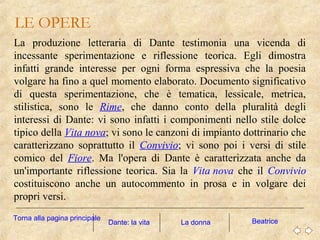 LE OPERE
La produzione letteraria di Dante testimonia una vicenda di
incessante sperimentazione e riflessione teorica. Egli dimostra
infatti grande interesse per ogni forma espressiva che la poesia
volgare ha fino a quel momento elaborato. Documento significativo
di questa sperimentazione, che è tematica, lessicale, metrica,
stilistica, sono le Rime, che danno conto della pluralità degli
interessi di Dante: vi sono infatti i componimenti nello stile dolce
tipico della Vita nova; vi sono le canzoni di impianto dottrinario che
caratterizzano soprattutto il Convivio; vi sono poi i versi di stile
comico del Fiore. Ma l'opera di Dante è caratterizzata anche da
un'importante riflessione teorica. Sia la Vita nova che il Convivio
costituiscono anche un autocommento in prosa e in volgare dei
propri versi.
Dante: la vita La donna BeatriceTorna alla pagina principale
 