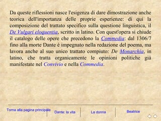 Da queste riflessioni nasce l'esigenza di dare dimostrazione anche
teorica dell'importanza delle proprie esperienze: di qui la
composizione del trattato specifico sulla questione linguistica, il
De Vulgari eloquentia, scritto in latino. Con quest'opera si chiude
il catalogo delle opere che precedono la Commedia: dal 1306/7
fino alla morte Dante è impegnato nella redazione del poema, ma
lavora anche al suo unico trattato compiuto: De Monarchia, in
latino, che tratta organicamente le opinioni politiche già
manifestate nel Convivio e nella Commedia.
Dante: la vita La donna BeatriceTorna alla pagina principale
 