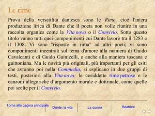 Le rime
Prova della versatilità dantesca sono le Rime, cioè l'intera
produzione lirica di Dante che il poeta non volle riunire in una
raccolta organica come la Vita nova o il Convivio. Sotto questo
titolo vanno tutti quei componimenti cui Dante lavorò tra il 1283 e
il 1308. Vi sono "risposte in rima" ad altri poeti; vi sono
componimenti incentrati sul tema d'amore alla maniera di Guido
Cavalcanti e di Guido Guinizelli, o anche alla maniera toscana e
guittoniana. Ma le novità più originali, più importanti per gli esiti
che avranno poi nella Commedia, si esplicano in due gruppi di
testi, posteriori alla Vita nova: le cosiddette rime petrose e le
canzoni allegoriche d’argomento morale e dottrinale, come quelle
poi scelte per il Convivio.
La donna BeatriceDante: la vita
Torna alla pagina principale
 