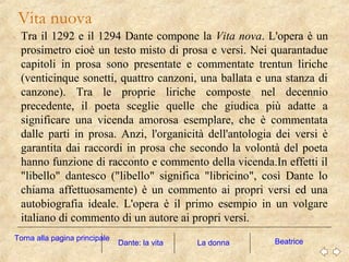 Tra il 1292 e il 1294 Dante compone la Vita nova. L'opera è un
prosimetro cioè un testo misto di prosa e versi. Nei quarantadue
capitoli in prosa sono presentate e commentate trentun liriche
(venticinque sonetti, quattro canzoni, una ballata e una stanza di
canzone). Tra le proprie liriche composte nel decennio
precedente, il poeta sceglie quelle che giudica più adatte a
significare una vicenda amorosa esemplare, che è commentata
dalle parti in prosa. Anzi, l'organicità dell'antologia dei versi è
garantita dai raccordi in prosa che secondo la volontà del poeta
hanno funzione di racconto e commento della vicenda.In effetti il
"libello" dantesco ("libello" significa "libricino", così Dante lo
chiama affettuosamente) è un commento ai propri versi ed una
autobiografia ideale. L'opera è il primo esempio in un volgare
italiano di commento di un autore ai propri versi.
Vita nuova
La donna BeatriceDante: la vita
Torna alla pagina principale
 