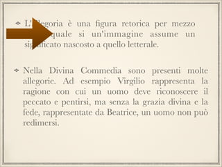 L'allegoria è una ﬁgura retorica per mezzo
della quale si un'immagine assume un
signiﬁcato nascosto a quello letterale.
Nella Divina Commedia sono presenti molte
allegorie. Ad esempio Virgilio rappresenta la
ragione con cui un uomo deve riconoscere il
peccato e pentirsi, ma senza la grazia divina e la
fede, rappresentate da Beatrice, un uomo non può
redimersi.

 