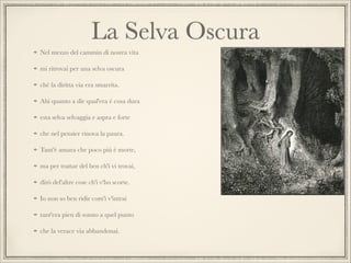 La Selva Oscura
Nel mezzo del cammin di nostra vita
mi ritrovai per una selva oscura
ché la diritta via era smarrita.
Ahi quanto a dir qual'era è cosa dura
esta selva selvaggia e aspra e forte
che nel pensier rinova la paura.
Tant'è amara che poco più è morte,
ma per trattar del ben ch'i vi trovai,
dirò del'altre cose ch'i v'ho scorte.
Io non so ben ridir com'i v'intrai
tant'era pien di sonno a quel punto
che la verace via abbandonai.

 