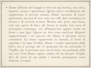 Dante all'inizio del viaggio si trova in una foresta, una selva,
lugubre, oscura e spaventosa. Questa selva è un'allegoria che
rappresenta il peccato umano. Dante racconta di essere
spaventato, ma poi di aver visto un colle dove terminava la
foresta e di essercisi avviato. Mentre sale, però, una lonza,
cioè una specie di lince, gli sbarra la strada. Lui cerca di
proseguire comunque, ma all'improvviso appare anche un
leone e una lupa. Queste tre ﬁere sono anch'esse allegorie
rappresentanti i tre peccati che Dante si presume aveva
commesso. La lonza rappresenta la lussuria, il leone la
superbia e la lupa l'avidità. Dante è molto spaventato dalle
belve, ma si accorge che c'è qualcuno che sta arrivando. È
Virgilio, che si presenta non con il nome, ma parlando della
sua vita. Così Dante capisce subito chi ha davanti. Virgilio
dice di essere la sua guida e insieme proseguono verso
l'inferno. (I canto)

 