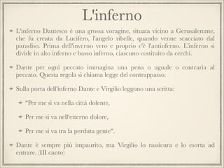 L'inferno
L'inferno Dantesco è una grossa voragine, situata vicino a Gerusalemme,
che fu creata da Lucifero, l'angelo ribelle, quando venne scacciato dal
paradiso. Prima dell'inverno vero e proprio c'è l'antinferno. L'inferno si
divide in alto inferno e basso inferno, ciascuno costituito da cerchi.
Dante per ogni peccato immagina una pena o uguale o contraria al
peccato. Questa regola si chiama legge del contrappasso.
Sulla porta dell'inferno Dante e Virgilio leggono una scritta:
"Per me si va nella città dolente,
Per me si va nell'etterno dolore,
Per me si va tra la perduta gente".
Dante è sempre più impaurito, ma Virgilio lo rassicura e lo esorta ad
entrare. (III canto)

 