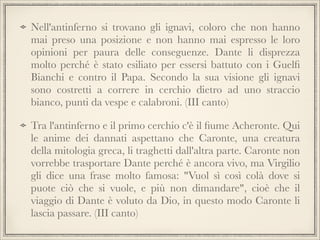 Nell'antinferno si trovano gli ignavi, coloro che non hanno
mai preso una posizione e non hanno mai espresso le loro
opinioni per paura delle conseguenze. Dante li disprezza
molto perché è stato esiliato per essersi battuto con i Guelﬁ
Bianchi e contro il Papa. Secondo la sua visione gli ignavi
sono costretti a correre in cerchio dietro ad uno straccio
bianco, punti da vespe e calabroni. (III canto)
Tra l'antinferno e il primo cerchio c'è il ﬁume Acheronte. Qui
le anime dei dannati aspettano che Caronte, una creatura
della mitologia greca, li traghetti dall'altra parte. Caronte non
vorrebbe trasportare Dante perché è ancora vivo, ma Virgilio
gli dice una frase molto famosa: "Vuol sì così colà dove si
puote ciò che si vuole, e più non dimandare", cioè che il
viaggio di Dante è voluto da Dio, in questo modo Caronte li
lascia passare. (III canto)

 