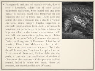 Proseguendo arrivano nel secondo cerchio, dove ci
sono i lussuriosi, coloro che si sono lasciati
trasportare dall'amore. Sono puniti con una pena
uguale al peccato, infatti sono trasportati da una
tempesta che non si ferma mai. Dante nota due
anime che non si staccano mai e chiede a Virgilio
chi sono. Come sempre Virgilio suggerisce di
chiederlo proprio a loro. Così Dante si avvicina e la
tempesta, per permettergli di parlare, si ferma per
la prima volta. Le due anime si avvicinano e solo
una delle due comincia a parlare, mentre l'altra
piange. I due sono Paolo e Francesca, due amanti.
Paolo era il cognato di Francesca, il fratello del
marito, Cianciotto Malatesta, che peraltro
Francesca era stata costretta a sposare. Tra i due
sbocciò l'amore, ma Cianciotto li scoprì e li uccise.
Il racconto di Francesca, l'anima delle due che
parla, si conclude con un'allusione al destino di
Cianciotto, che andrà nella Caina per aver tradito i
parenti. Infatti le anime non sanno niente del
presente, ma prevedono il futuro. (V canto)

 