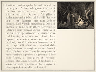 Il settimo cerchio, quello dei violenti, è diviso
in tre gironi. Nel secondo girone sono puniti
i violenti contro se stessi, i suicidi e gli
s c i a l a c q u ato r i . D a n te e Vi rg i l i o s i
addentrano nella Selva dei Suicidi. Sentono
degli strani lamenti, ma non vedono
nessuno. Così Virgilio suggerisce a Dante di
staccare un ramo da un albero per vedere se
i dannati sono nascosti dietro. Dante lo fa,
ma dal ramo spezzato esce del sangue scuro
e del vento, inﬁne una voce. Così Dante
capisce che le anime sono state trasformate
in alberi, perché in vita non hanno voluto il
loro corpo. Gli alberi sono straziati dalle
arpie, creature mitologiche, su cui fanno il
nido. L'anima a cui Dante ha strappato un
ramo comincia a parlare e si presenta: è Pier
delle Vigne, il consigliere di Federico
secondo, che venne accusato di tradimento e
venne torturato e accecato. Per sfuggire al
dolore quindi si suicidò. (VIII canto)

 