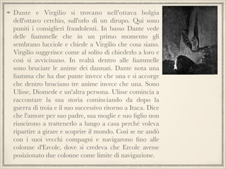 Dante e Virgilio si trovano nell'ottava bolgia
dell'ottavo cerchio, sull'orlo di un dirupo. Qui sono
puniti i consiglieri fraudolenti. In basso Dante vede
delle ﬁammelle che in un primo momento gli
sembrano lucciole e chiede a Virgilio che cosa siano.
Virgilio suggerisce come al solito di chiederlo a loro e
così si avvicinano. In realtà dentro alle ﬁammelle
sono bruciate le anime dei dannati. Dante nota una
ﬁamma che ha due punte invece che una e si accorge
che dentro bruciano tre anime invece che una. Sono
Ulisse, Diomede e un'altra persona. Ulisse comincia a
raccontare la sua storia cominciando da dopo la
guerra di troia e il suo successivo ritorno a Itaca. Dice
che l'amore per suo padre, sua moglie e suo ﬁglio non
riuscirono a trattenerlo a lungo a casa perché voleva
ripartire a girare e scoprire il mondo. Così se ne andò
con i suoi vecchi compagni e navigarono ﬁno alle
colonne d'Ercole, dove si credeva che Ercole avesse
posizionato due colonne come limite di navigazione.

 