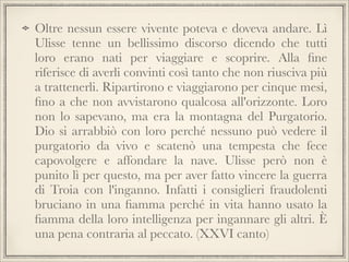 Oltre nessun essere vivente poteva e doveva andare. Lì
Ulisse tenne un bellissimo discorso dicendo che tutti
loro erano nati per viaggiare e scoprire. Alla ﬁne
riferisce di averli convinti così tanto che non riusciva più
a trattenerli. Ripartirono e viaggiarono per cinque mesi,
ﬁno a che non avvistarono qualcosa all'orizzonte. Loro
non lo sapevano, ma era la montagna del Purgatorio.
Dio si arrabbiò con loro perché nessuno può vedere il
purgatorio da vivo e scatenò una tempesta che fece
capovolgere e affondare la nave. Ulisse però non è
punito lì per questo, ma per aver fatto vincere la guerra
di Troia con l'inganno. Infatti i consiglieri fraudolenti
bruciano in una ﬁamma perché in vita hanno usato la
ﬁamma della loro intelligenza per ingannare gli altri. È
una pena contraria al peccato. (XXVI canto)

 