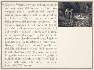 Dante e Virgilio arrivano nell'Antenora, la
seconda zona del nono cerchio, dove
vengono puniti i traditori della patria. I
dannati sono immersi nelle acque gelide di
un ﬁume, ad altezze diverse, a seconda
della gravità del peccato commesso. Qui
vedono un'anima che sta mordendo la testa
ad un'altra. Dante si avvicina e chiede chi è
e il perché di questo. L'anima alza la testa,
se la pulisce dai capelli dell'altra che sta
mordendo e dice di essere il conte Ugolino.
L'anima che sta mordendo è l'arcivescovo
Ruggieri. Ugolino è punito lì perché era
dei Ghibellini ed è passato dalla parte dei
Guelﬁ. L'arcivescovo Ruggieri era anche
lui guelfo, ma era un nemico di Ugolino e
quindi lo ha rinchiuso con i suoi ﬁgli e
nipoti nella torre della muda a morire di
fame. (XXXIII canto)

 