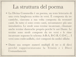 La struttura del poema
La Divina Commedia è un poema, un testo letterario di
una certa lunghezza scritto in versi. È composta da tre
cantiche, ciascuna a sua volta composta da trentatré
canti. In tutto ci sono cento canti, novantanove più uno
introduttivo. Le strofe sono terzine incatenate, chiamate
anche terzine dantesche proprio perché le usò Dante. Le
terzine sono strofe composte da tre versi e le rime
incatenate seguono lo schema A-B-A, B-C-B, C-D-C,... I
versi sono endecasillabi, cioè composti da undici sillabe.
Dante usa sempre numeri multipli di tre o di dieci
perché rappresentavano la Trinità e i Dieci
Comandamenti.

 