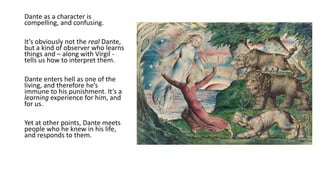 Dante as a character is
compelling, and confusing.
It’s obviously not the real Dante,
but a kind of observer who learns
things and – along with Virgil -
tells us how to interpret them.
Dante enters hell as one of the
living, and therefore he’s
immune to his punishment. It’s a
learning experience for him, and
for us.
Yet at other points, Dante meets
people who he knew in his life,
and responds to them.
 