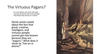 The Virtuous Pagans?
For such defects, and not for other guilt,
Lost are we and are only so far punished,
That without hope we live on in desire."
Dante seems vexed
about the fact that
great, creative,
intelligent, and
virtuous people
cannot get into heaven
because they are
“pagans.” What does it
mean to “live on in
desire?”
 