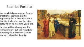 Beatrice Portinari
Not much is known about Dante’s
great love, Beatrice. But he
apparently fell in love with her at
first sight when he saw her at a
party when he was nine years old.
He courted her throughout his
teenage years, but she would die
at twenty-four. Much of Dante’s
poetry is about her beauty.
 