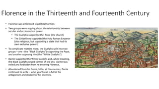 Florence in the Thirteenth and Fourteenth Century
• Florence was embroiled in political turmoil.
• Two groups were arguing about the relationship between
secular and ecclesiastical power
• The Guelphs supported the Pope (the church)
• The Ghibellines supported the Holy Roman Emperor
(also religious, but supporting a state that had its
own exclusive power)
• To complicate matters more, the Guelphs split into two
groups – one (the “Black Guelphs”) supporting the Pope,
and another opposing him (the “White Guelphs”)
• Dante supported the White Guelphs and, while traveling,
the Black Guelphs seized control of the city. Dante was
exiled and forbidden from re-entering Florence.
• Abandoned from his home, bitter at his enemies, Dante
continued to write – what you’ll read is full of his
antagonism and disdain for his enemies.
 