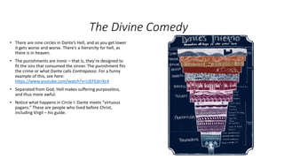 The Divine Comedy
• There are nine circles in Dante’s Hell, and as you get lower
it gets worse and worse. There’s a hierarchy for hell, as
there is in heaven.
• The punishments are ironic – that is, they’re designed to
fit the sins that consumed the sinner. The punishment fits
the crime or what Dante calls Contrapasso. For a funny
example of this, see here:
https://www.youtube.com/watch?v=LtEFEdrrXc4
• Separated from God, Hell makes suffering purposeless,
and thus more awful.
• Notice what happens in Circle I: Dante meets “virtuous
pagans.” These are people who lived before Christ,
including Virgil – his guide.
 
