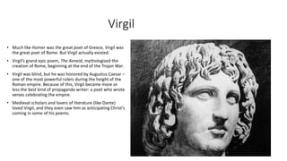 Virgil
• Much like Homer was the great poet of Greece, Virgil was
the great poet of Rome. But Virgil actually existed.
• Virgil’s grand epic poem, The Aeneid, mythologized the
creation of Rome, beginning at the end of the Trojan War.
• Virgil was blind, but he was honored by Augustus Caesar –
one of the most powerful rulers during the height of the
Roman empire. Because of this, Virgil became more or
less the best kind of propaganda writer: a poet who wrote
verses celebrating the empire.
• Medieval scholars and lovers of literature (like Dante)
loved Virgil, and they even saw him as anticipating Christ’s
coming in some of his poems.
 