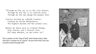 This is written on the “Gate of Hell” when Dante enters. Note
that Hell is created out of “justice.” Do you think that’s the case
as Dante travels through hell?
 