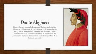 Dante Alighieri
Dante Alighieri, bautizado Durante di Alighieri degli Alighieri
(Florencia, c. 29 de mayo de 1265-Rávena, 14 de septiembre de
1321), fue un poeta italiano, conocido por escribir la Divina
comedia, una de las obras fundamentales de la transición del
pensamiento medieval al renacentista y una de las cumbres de la
literatura universal.
 