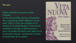 Dante y Beatriz en el puente Santa
Trinidad.
La Vita nuova (Vida nueva) es la primera
obra conocida de Dante Alighieri, escrita
entre 1292 y 1293, poco después de la
muerte de su amada Beatriz. Consta de 42
capítulos en los que se alterna poesía y
prosa. El sentido del título viene dado por la
renovación vital que experimenta el poeta
al enamorarse de su amada.
 