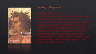 De vulgari eloquentia , 1577
De vulgari eloquentia ( latín eclesiástico: [de vulɡari
elokwentsi.a] , latín clásico: [deː wʊɫɡaːriː
eᶣɛkᶣɛnti.aː] ; italiano: [de vulɡaːri elokwɛntsja] ; en
la elocuencia en lengua vernácula ) es el título de
unensayo en latín de Dante Alighieri . Aunque estaba
destinado a consistir en cuatro libros, su escritura
fue abandonada en el medio del segundo libro.
Probablemente fue compuesto poco después de que
Dante se exilió; la evidencia interna apunta a una
fecha entre 1302 y 1305.
 