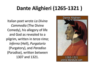 Dante Alighieri (1265-1321 ) Italian poet wrote  La Divina Commedia  (The Divine Comedy), his allegory of life and God as revealed to a pilgrim, written in  terza rima ;  Inferno  (Hell),  Purgatorio  (Purgatory), and  Paradiso  (Paradise), written between 1307 and 1321. 