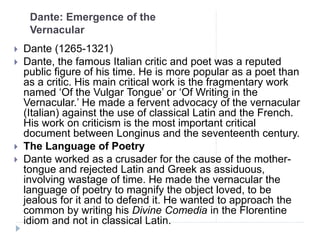 Dante: Emergence of the
Vernacular
 Dante (1265-1321)
 Dante, the famous Italian critic and poet was a reputed
public figure of his time. He is more popular as a poet than
as a critic. His main critical work is the fragmentary work
named ‘Of the Vulgar Tongue’ or ‘Of Writing in the
Vernacular.’ He made a fervent advocacy of the vernacular
(Italian) against the use of classical Latin and the French.
His work on criticism is the most important critical
document between Longinus and the seventeenth century.
 The Language of Poetry
 Dante worked as a crusader for the cause of the mother-
tongue and rejected Latin and Greek as assiduous,
involving wastage of time. He made the vernacular the
language of poetry to magnify the object loved, to be
jealous for it and to defend it. He wanted to approach the
common by writing his Divine Comedia in the Florentine
idiom and not in classical Latin.
 