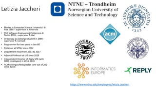 Letizia Jaccheri
• Master in Computer Science Universita’ di
Pisa 1988 – supervisor V. Ambriola
• PhD Software Engineering Politecnico di
Torino 1995 – supervisor S. Gai
• In Norway as exchange student in 1989 –
supervisor R. Conradi
• Programmer for two years in late 80’
• Professor at NTNU since 2002
• Department head from 2013 to 2017
• Adjunct Professor at UiT since 2019
• Independent Director of Reply SPA (with
6000 employees) in 2015-2018
• ACM Distinguished Speaker (one out of 200
since 2018)
https://www.ntnu.edu/employees/letizia.jaccheri
 
