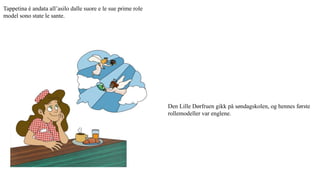 Tappetina è andata all’asilo dalle suore e le sue prime role
model sono state le sante.
Den Lille Dørfruen gikk på søndagskolen, og hennes første
rollemodeller var englene.
 
