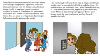 Tappetina è uscita quatta quatta senza trucco per andare
al lavoro dopo aver preparato il panierino e i vestitini
alle quattro nipotine Leti, Eli, Betta e Lalla, che stanno
in casa con lei. In ascensore, rimmel e rossetto e
completo di Armani, si è cambiata e si è tramutata in
TinaMentor. Tina Mentor è in missione speciale verso
Torino. Una sua amica ha sviluppato un algoritmo per
l’eliminazione della spazzatura dal mondo.
Lille Dørfruen går stille ut av huset for å gå på job, uten å bruke
sminke etter å ha gjort klar Leti, Eli, Betta og Lalla, hennes fire
små nieser som bor med henne. Inne i heisen forvandler hun seg
til Doory Mentor, med mascara, leppestift og en Armani dress.
Doory Mentor er på et helt spesielt oppdrag i Torino. En av
hennes venner har laget en algoritme som kan fjerne all
søppelen fra Jorda.
 