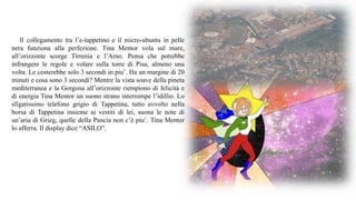 Il collegamento tra l’e-tappetino e il micro-ubuntu in pelle
nera funziona alla perfezione. Tina Mentor vola sul mare,
all’orizzonte scorge Tirrenia e l’Arno. Pensa che potrebbe
infrangere le regole e volare sulla torre di Pisa, almeno una
volta. Le costerebbe solo 3 secondi in piu’. Ha un margine di 20
minuti e cosa sono 3 secondi? Mentre la vista soave della pineta
mediterranea e la Gorgona all’orizzonte riempiono di felicità e
di energia Tina Mentor un suono strano interrompe l’idillio. Lo
sfigatissimo telefono grigio di Tappetina, tutto avvolto nella
borsa di Tappetina insieme ai vestiti di lei, suona le note di
un’aria di Grieg, quelle della Pancia non c’è piu’. Tina Mentor
lo afferra. Il display dice “ASILO”.
 